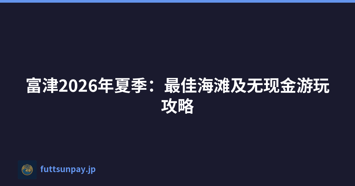 富津2026年夏季：最佳海滩及无现金游玩攻略